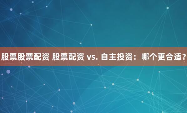 股票股票配资 股票配资 vs. 自主投资：哪个更合适？