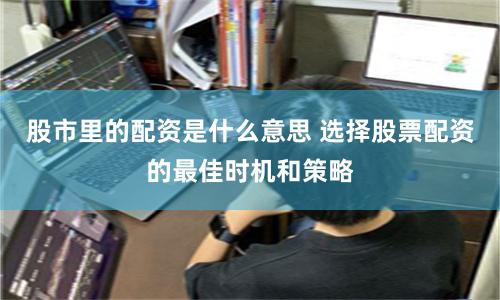 股市里的配资是什么意思 选择股票配资的最佳时机和策略