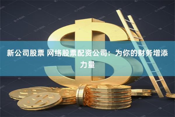 新公司股票 网络股票配资公司：为你的财务增添力量