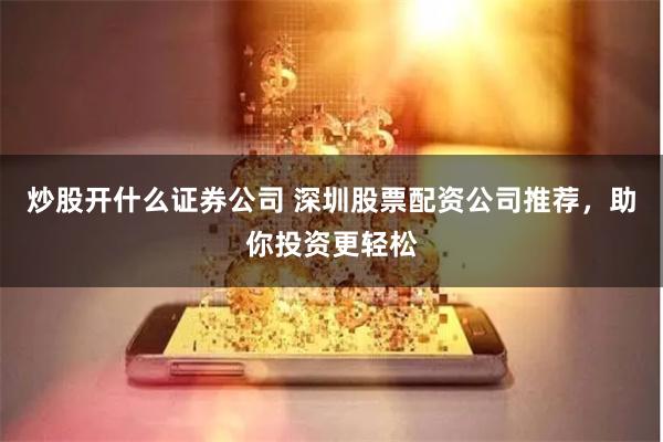 炒股开什么证券公司 深圳股票配资公司推荐，助你投资更轻松