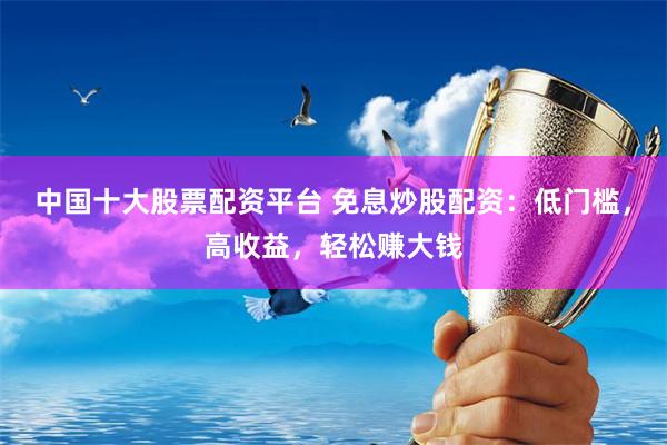 中国十大股票配资平台 免息炒股配资：低门槛，高收益，轻松赚大钱