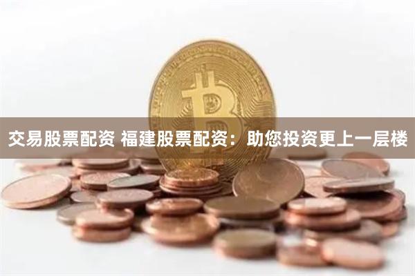 交易股票配资 福建股票配资：助您投资更上一层楼