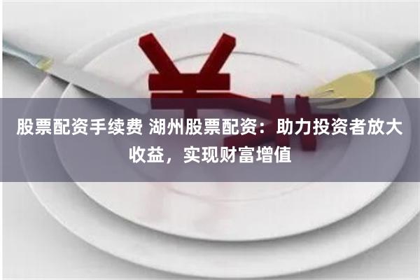 股票配资手续费 湖州股票配资：助力投资者放大收益，实现财富增值