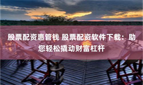 股票配资惠管钱 股票配资软件下载：助您轻松撬动财富杠杆