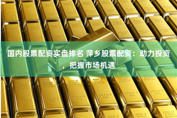 国内股票配资实盘排名 萍乡股票配资：助力投资，把握市场机遇