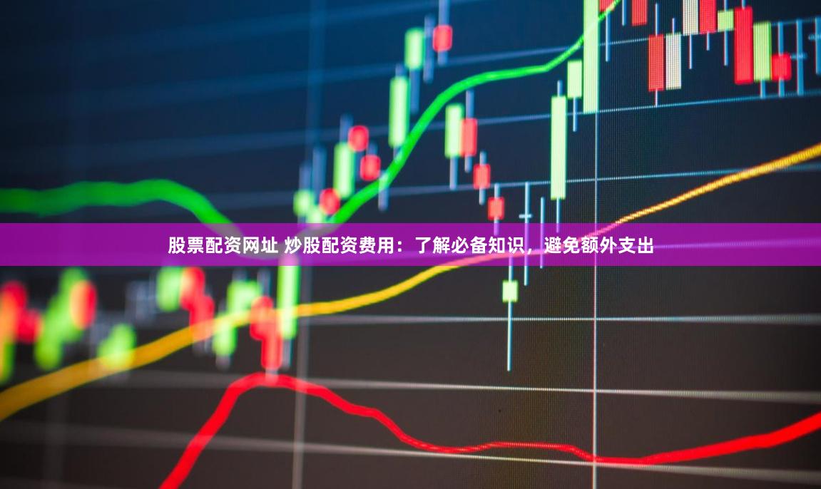 股票配资网址 炒股配资费用：了解必备知识，避免额外支出