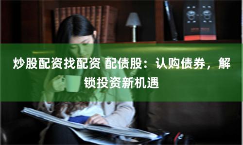 炒股配资找配资 配债股：认购债券，解锁投资新机遇