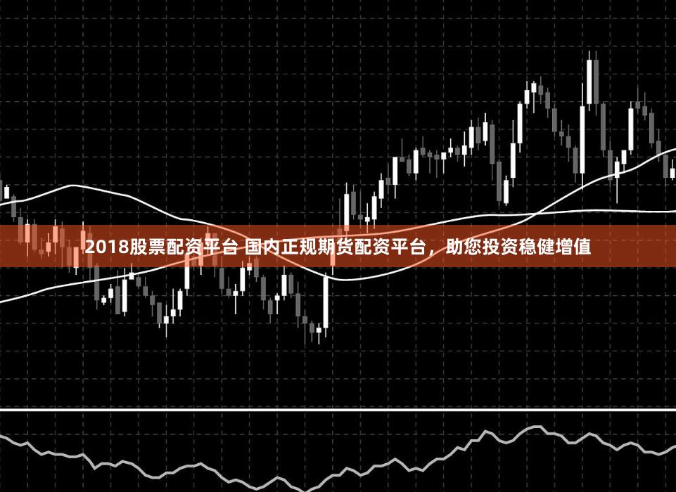 2018股票配资平台 国内正规期货配资平台，助您投资稳健增值