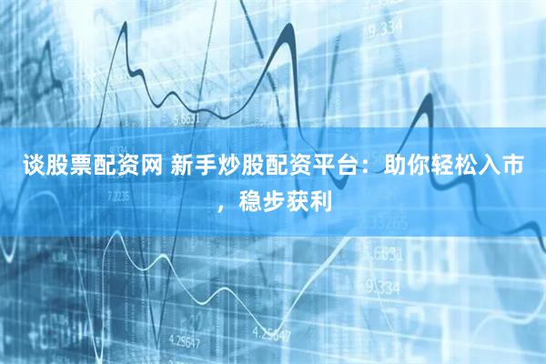 谈股票配资网 新手炒股配资平台：助你轻松入市，稳步获利