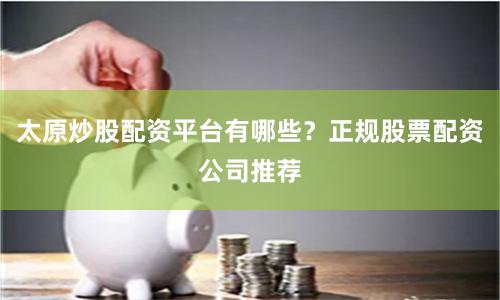 太原炒股配资平台有哪些？正规股票配资公司推荐